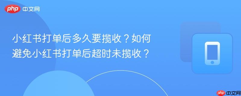 小红书打单后多久要揽收？如何避免小红书打单后超时未揽收？