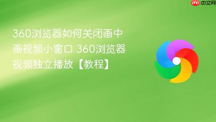 360浏览器如何关闭画中画视频小窗口 360浏览器视频独立播放【教程】