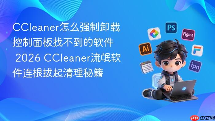 CCleaner怎么强制卸载控制面板找不到的软件 2026 CCleaner流氓软件连根拔起清理秘籍